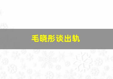 毛晓彤谈出轨