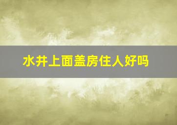 水井上面盖房住人好吗