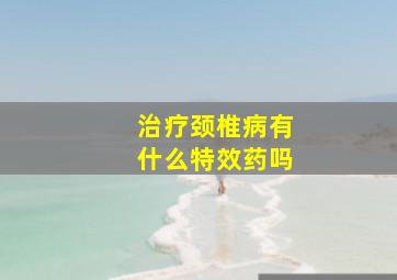 治疗颈椎病有什么特效药吗