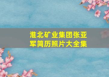 淮北矿业集团张亚军简历照片大全集