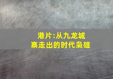 港片:从九龙城寨走出的时代枭雄