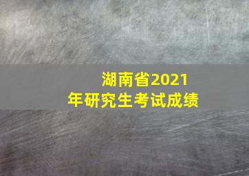 湖南省2021年研究生考试成绩