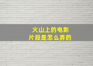 火山上的电影片段是怎么弄的