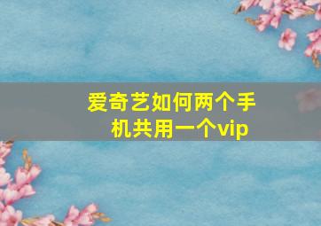 爱奇艺如何两个手机共用一个vip