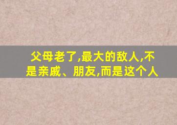 父母老了,最大的敌人,不是亲戚、朋友,而是这个人