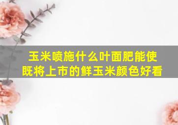 玉米喷施什么叶面肥能使既将上市的鲜玉米颜色好看