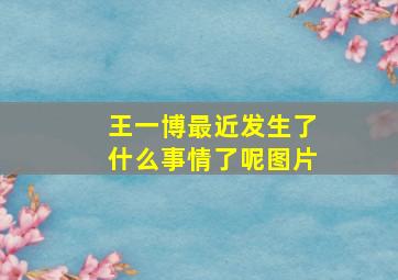 王一博最近发生了什么事情了呢图片