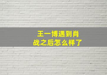 王一博遇到肖战之后怎么样了