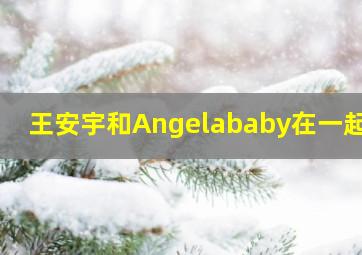 王安宇和Angelababy在一起了