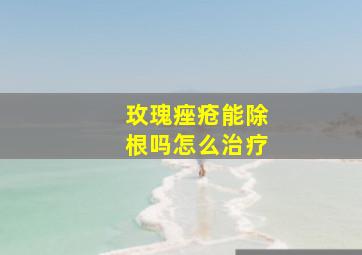 玫瑰痤疮能除根吗怎么治疗