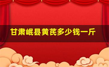 甘肃岷县黄芪多少钱一斤