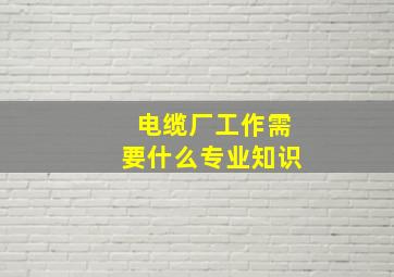 电缆厂工作需要什么专业知识