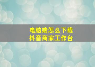 电脑端怎么下载抖音商家工作台