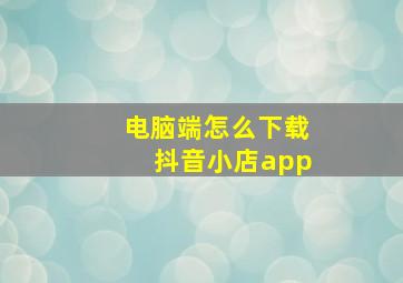 电脑端怎么下载抖音小店app