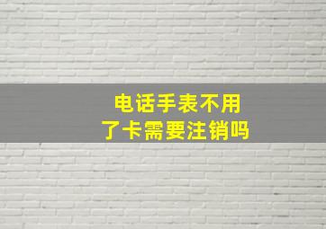 电话手表不用了卡需要注销吗