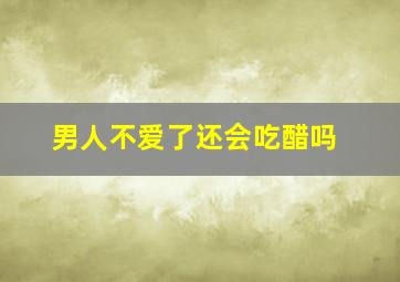 男人不爱了还会吃醋吗