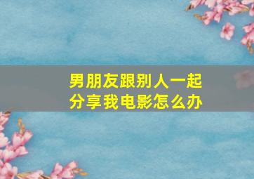 男朋友跟别人一起分享我电影怎么办