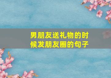 男朋友送礼物的时候发朋友圈的句子