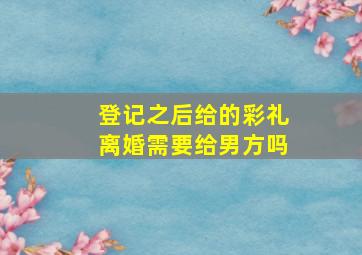 登记之后给的彩礼离婚需要给男方吗