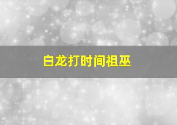 白龙打时间祖巫