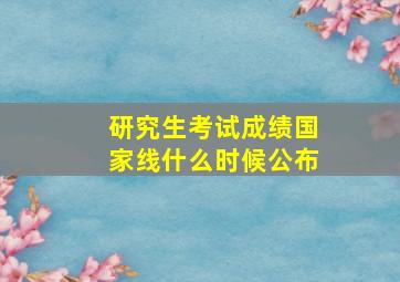 研究生考试成绩国家线什么时候公布