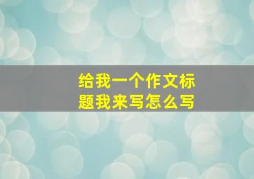 给我一个作文标题我来写怎么写