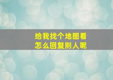 给我找个地图看怎么回复别人呢