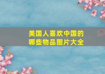 美国人喜欢中国的哪些物品图片大全