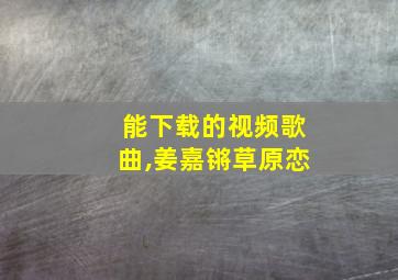 能下载的视频歌曲,姜嘉锵草原恋