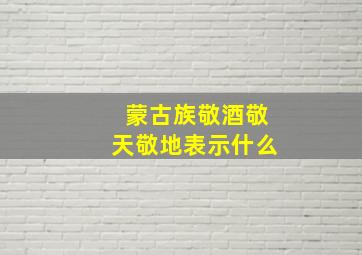 蒙古族敬酒敬天敬地表示什么