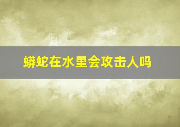 蟒蛇在水里会攻击人吗