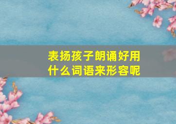 表扬孩子朗诵好用什么词语来形容呢