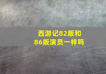 西游记82版和86版演员一样吗