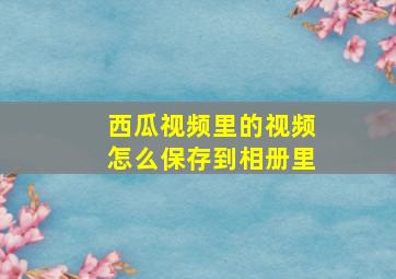 西瓜视频里的视频怎么保存到相册里