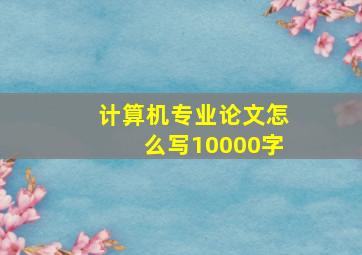 计算机专业论文怎么写10000字