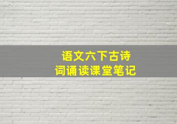 语文六下古诗词诵读课堂笔记