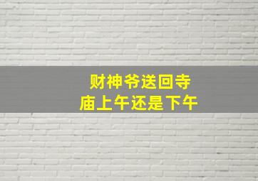 财神爷送回寺庙上午还是下午