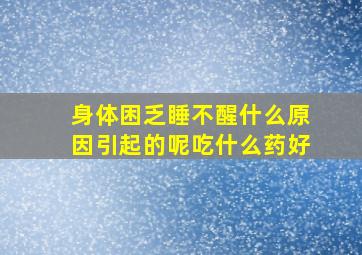 身体困乏睡不醒什么原因引起的呢吃什么药好