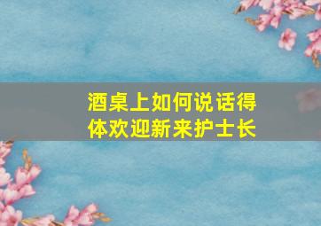 酒桌上如何说话得体欢迎新来护士长