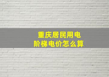 重庆居民用电阶梯电价怎么算