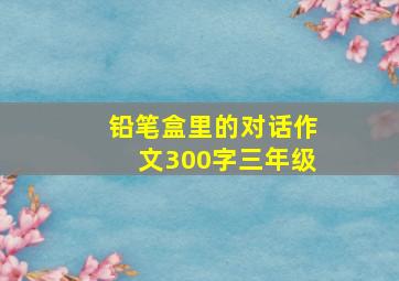 铅笔盒里的对话作文300字三年级