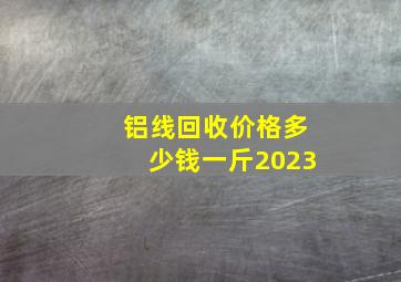 铝线回收价格多少钱一斤2023