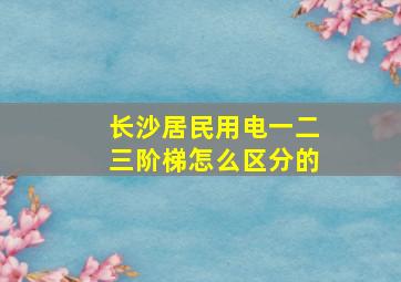 长沙居民用电一二三阶梯怎么区分的