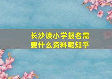 长沙读小学报名需要什么资料呢知乎