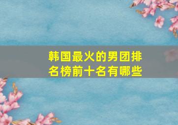 韩国最火的男团排名榜前十名有哪些