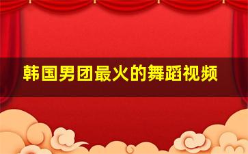 韩国男团最火的舞蹈视频