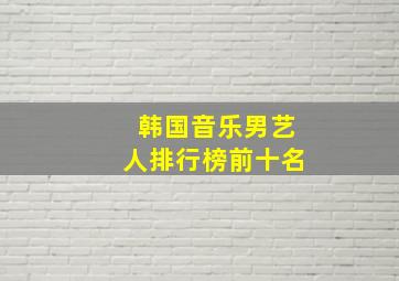 韩国音乐男艺人排行榜前十名