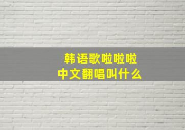 韩语歌啦啦啦中文翻唱叫什么