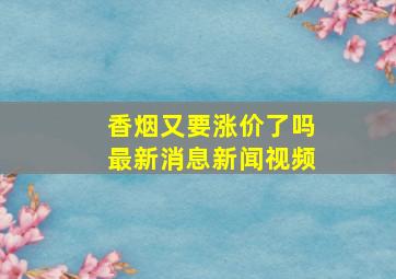 香烟又要涨价了吗最新消息新闻视频