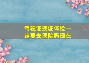 驾驶证换证体检一定要去医院吗现在